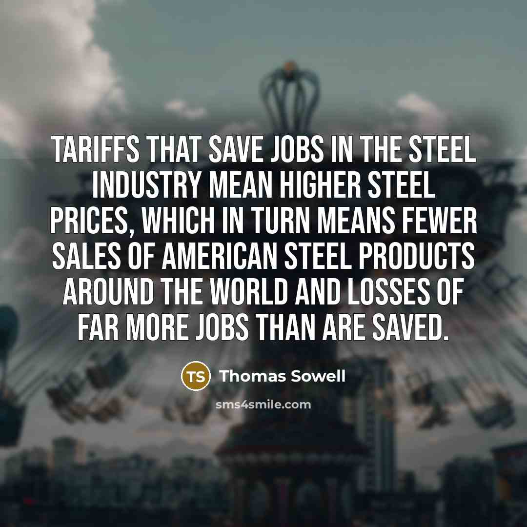 “Tariffs that save jobs in the steel industry mean higher steel prices, which in turn means fewer sales of American steel products around the world and losses of far more jobs than are saved.” quote by Thomas Sowell