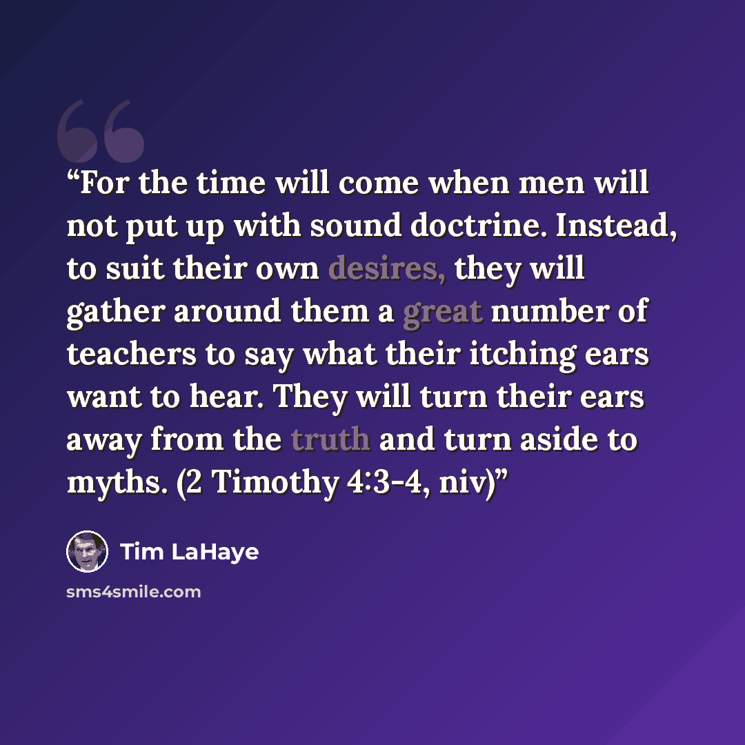 “For the time will come when men will not put up with sound doctrine. Instead, to suit their own desires, they will gather around them a great number of teachers to say what their itching ears want to hear. They will turn their ears away from the truth and turn aside to myths. (2 Timothy 4:3-4, niv)” quote by Tim LaHaye