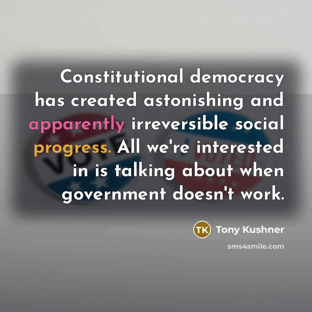 “Constitutional democracy has created astonishing and apparently irreversible social progress. All we're interested in is talking about when government doesn't work.” quote by Tony Kushner