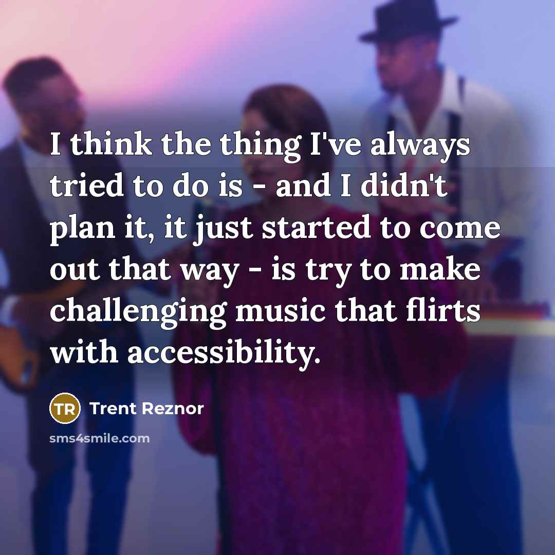 “I think the thing I've always tried to do is - and I didn't plan it, it just started to come out that way - is try to make challenging music that flirts with accessibility.” quote by Trent Reznor