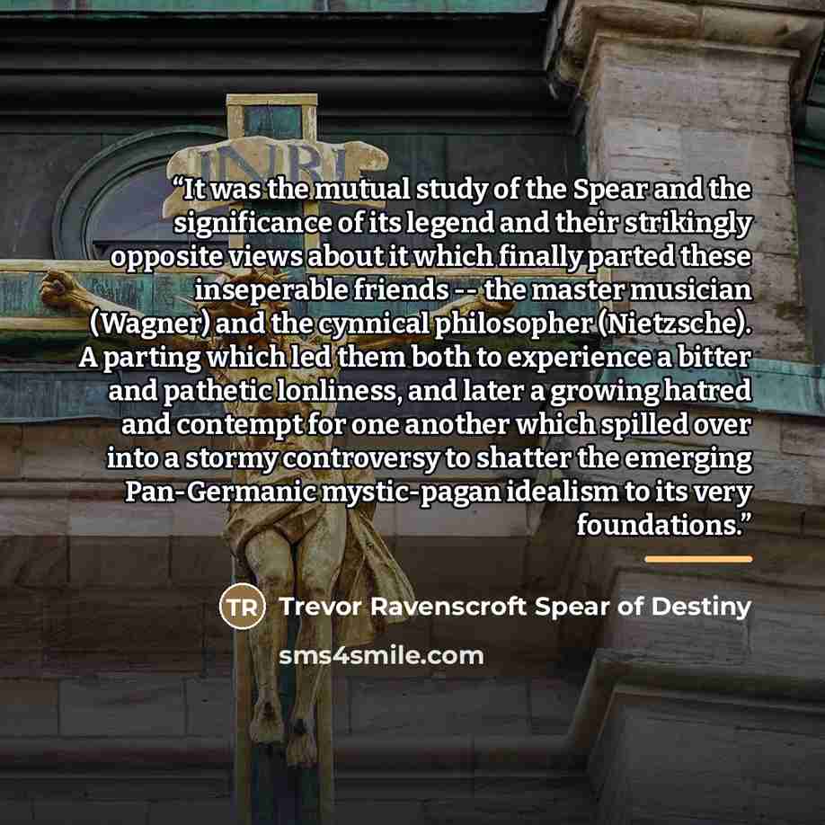 “It was the mutual study of the Spear and the significance of its legend and their strikingly opposite views about it which finally parted these inseperable friends -- the master musician (Wagner) and the cynnical philosopher (Nietzsche). A parting which led them both to experience a bitter and…” quote by Trevor Ravenscroft Spear of Destiny