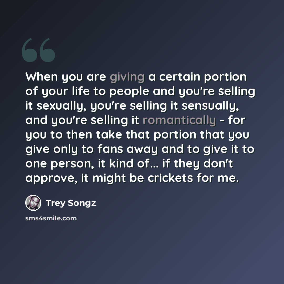 “When you are giving a certain portion of your life to people and you're selling it sexually, you're selling it sensually, and you're selling it romantically - for you to then take that portion that you give only to fans away and to give it to one person, it kind of... if they don't approve, it…” quote by Trey Songz