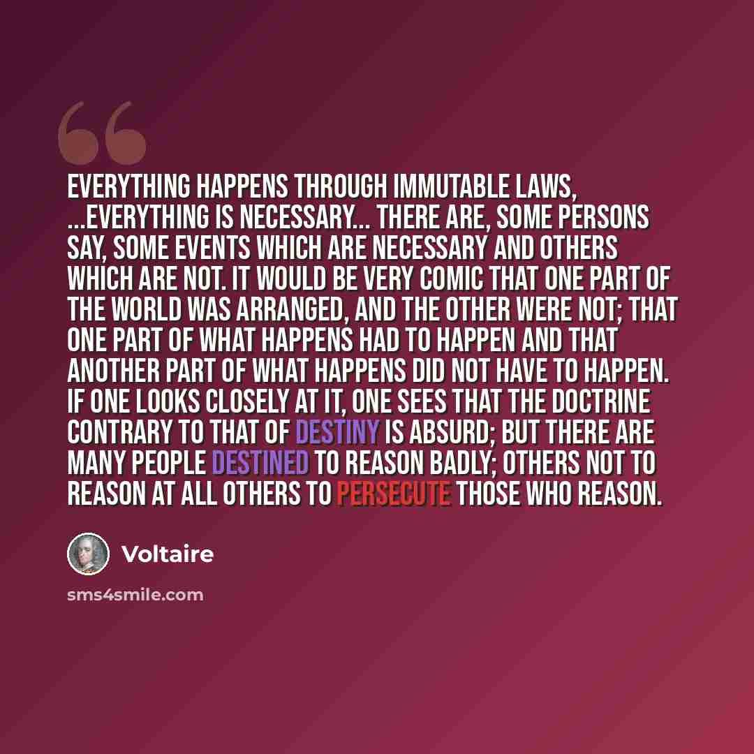 “Everything happens through immutable laws, ...everything is necessary... There are, some persons say, some events which are necessary and others which are not. It would be very comic that one part of the world was arranged, and the other were not; that one part of what happens had to happen and…” quote by Voltaire