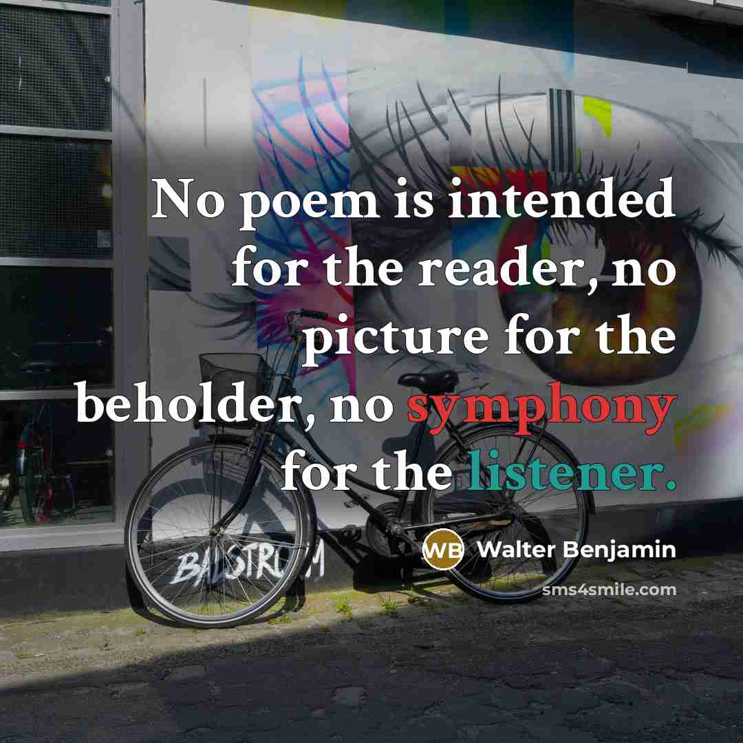 “No poem is intended for the reader, no picture for the beholder, no symphony for the listener.” quote by Walter Benjamin
