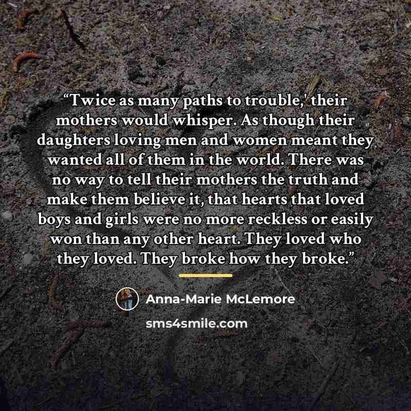 “Twice as many paths to trouble,' their mothers would whisper. As though their daughters loving men and women meant they wanted all of them in the world. There was no way to tell their mothers the truth and make them believe it, that hearts that loved boys and girls were no more reckless or easily…” quote by Anna-Marie McLemore