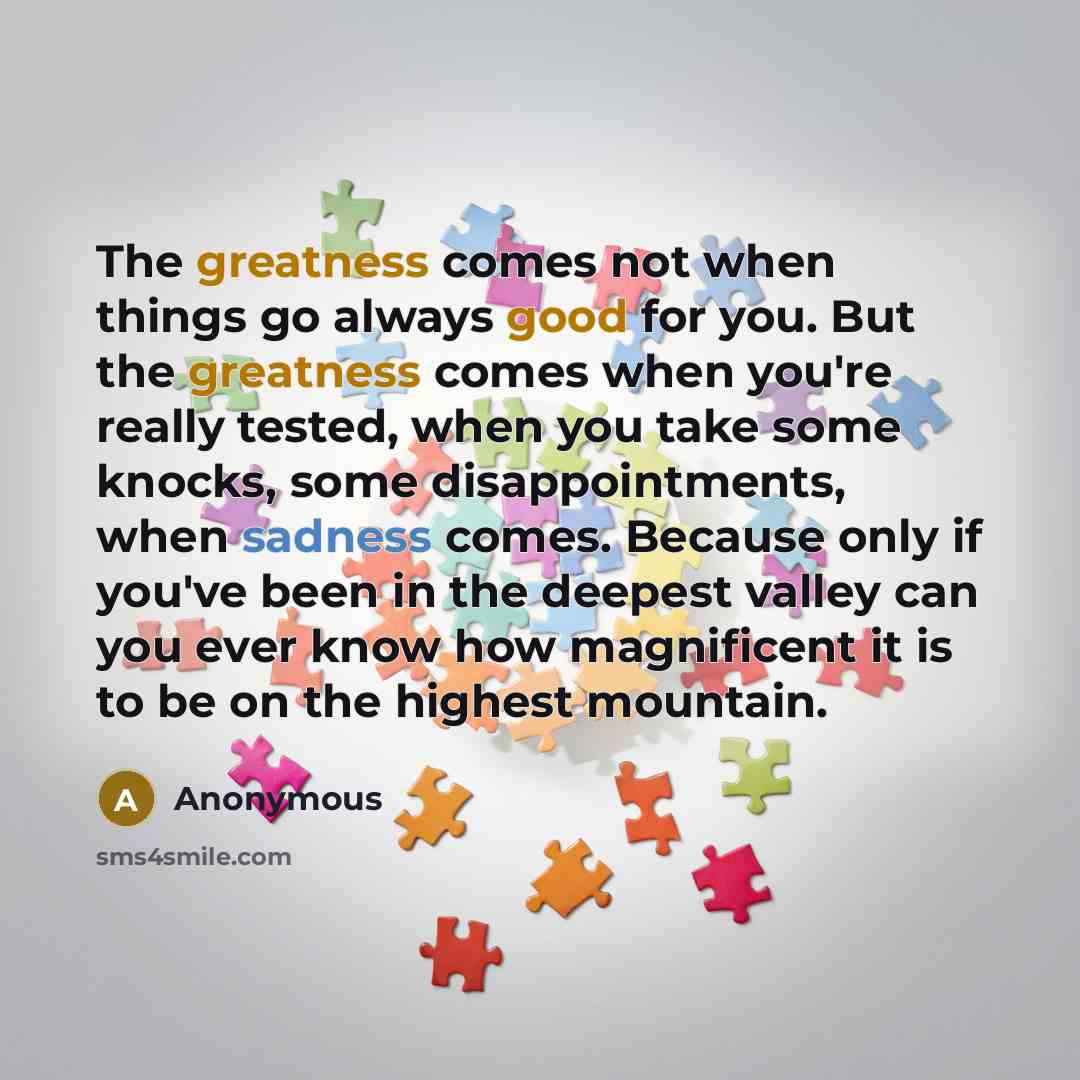 “The greatness comes not when things go always good for you. But the greatness comes when you're really tested, when you take some knocks, some disappointments, when sadness comes. Because only if you've been in the deepest valley can you ever know how magnificent it is to be on the highest mountain.” quote by Anonymous