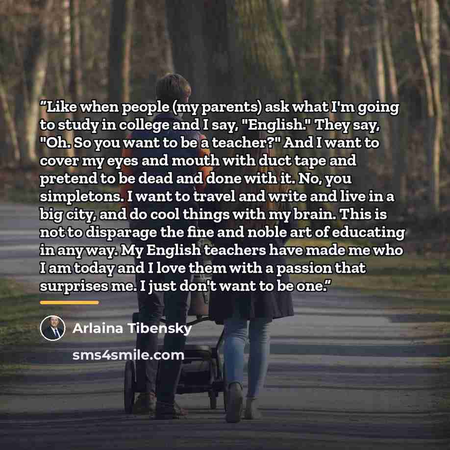 “Like when people (my parents) ask what I'm going to study in college and I say, "English." They say, "Oh. So you want to be a teacher?" And I want to cover my eyes and mouth with duct tape and pretend to be dead and done with it. No, you simpletons. I want to travel and write and live in a big…” quote by Arlaina Tibensky
