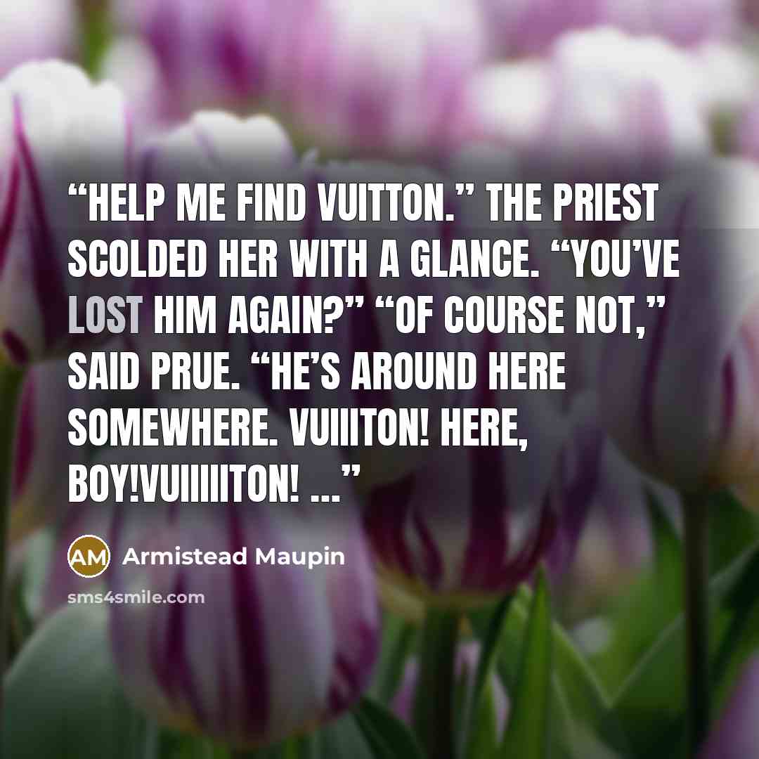 “Help me find Vuitton.” The priest scolded her with a glance. “You’ve lost him again?” “Of course not,” said Prue. “He’s around here somewhere. Vuiiiton! Here, boy!Vuiiiiiton! …” quote by Armistead Maupin