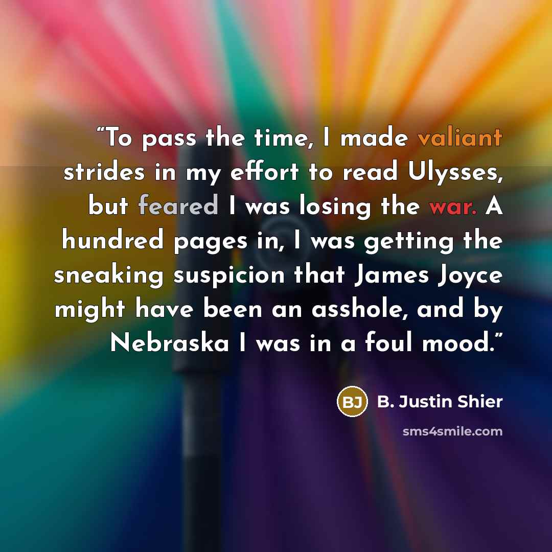 “To pass the time, I made valiant strides in my effort to read Ulysses, but feared I was losing the war. A hundred pages in, I was getting the sneaking suspicion that James Joyce might have been an asshole, and by Nebraska I was in a foul mood.” quote by B. Justin Shier