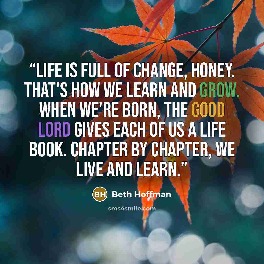“Life is full of change, honey. That's how we learn and grow. When we're born, the Good Lord gives each of us a Life book. Chapter by chapter, we live and learn.” quote by Beth Hoffman