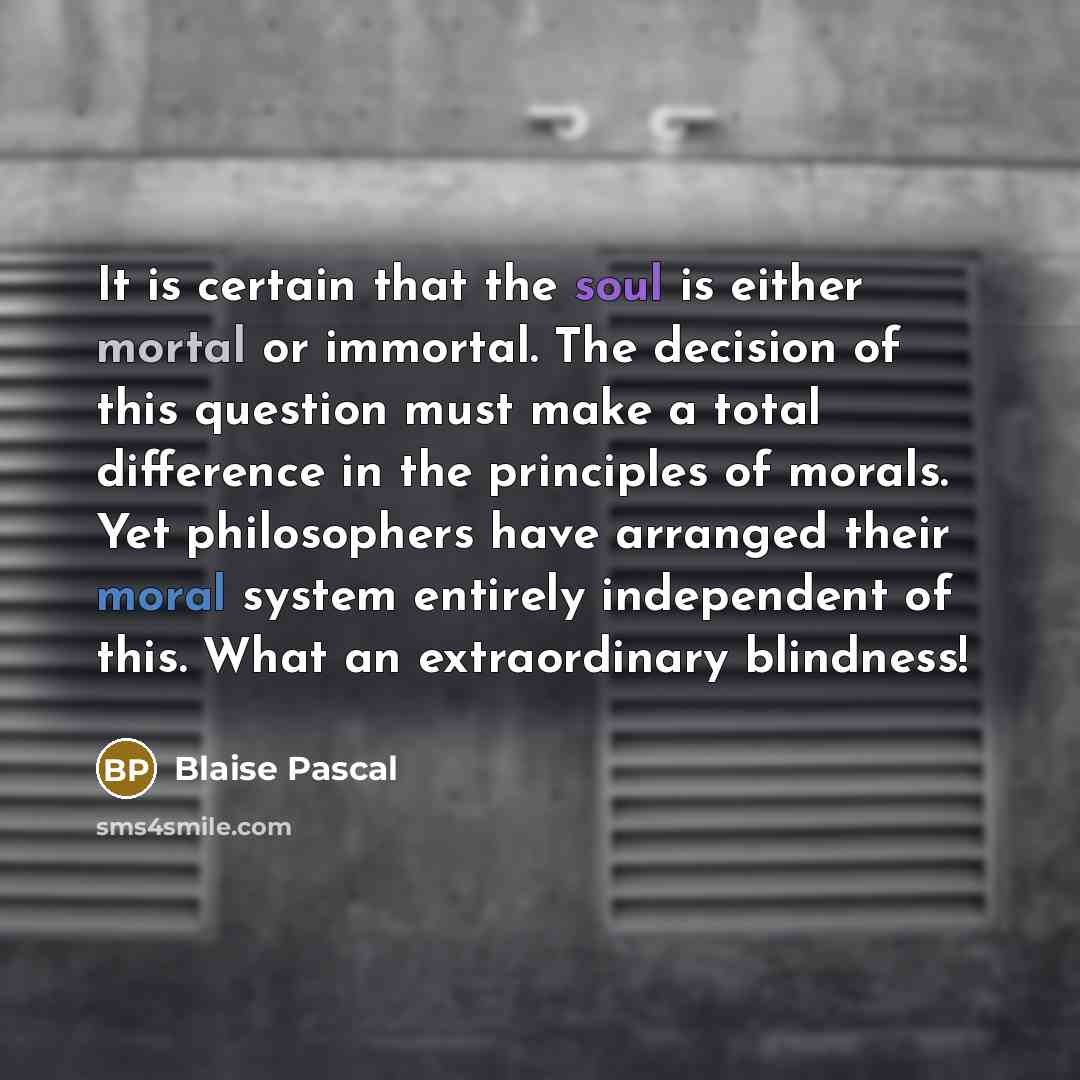 “It is certain that the soul is either mortal or immortal. The decision of this question must make a total difference in the principles of morals. Yet philosophers have arranged their moral system entirely independent of this. What an extraordinary blindness!” quote by Blaise Pascal