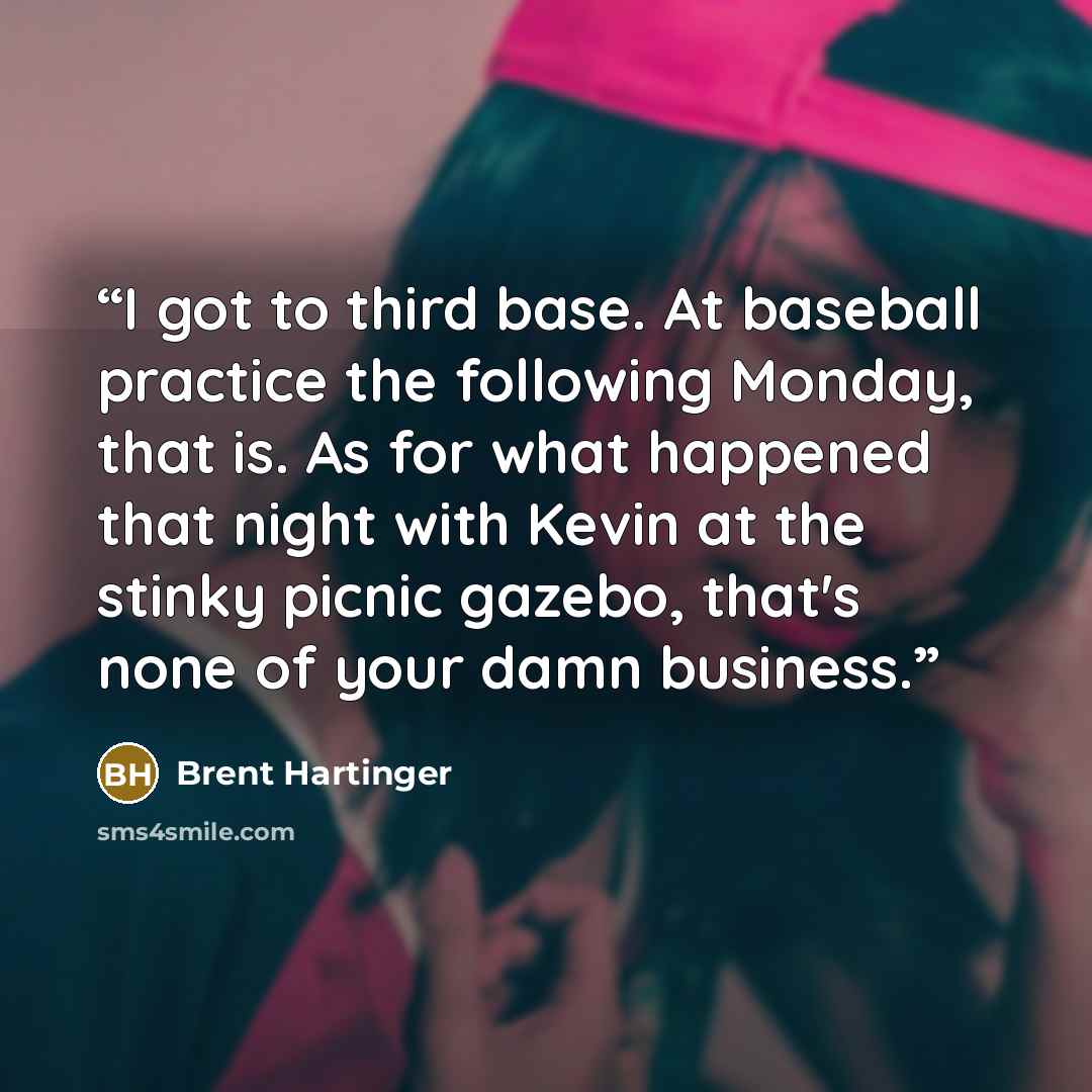 “I got to third base. At baseball practice the following Monday, that is. As for what happened that night with Kevin at the stinky picnic gazebo, that's none of your damn business.” quote by Brent Hartinger