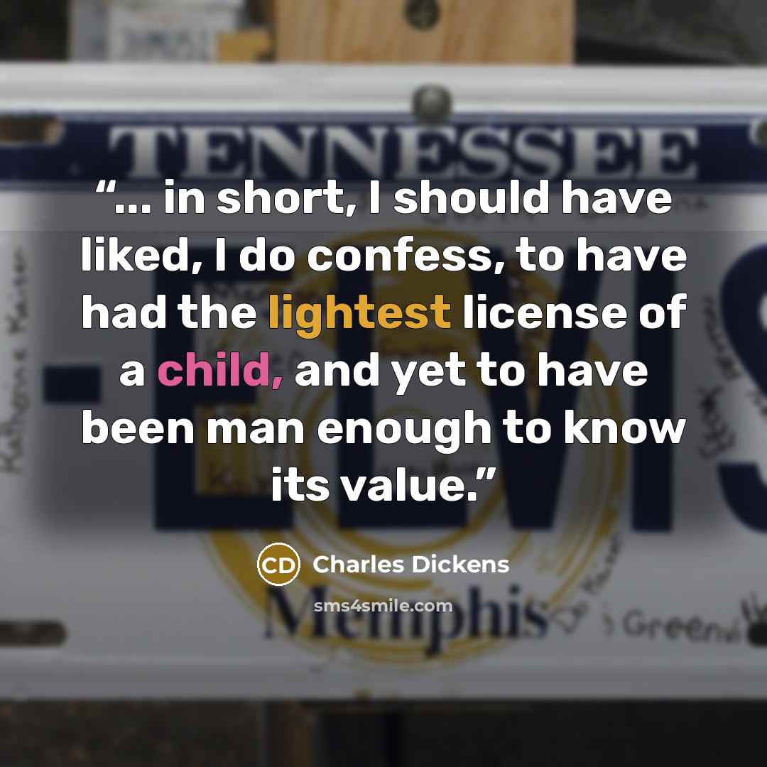 “... in short, I should have liked, I do confess, to have had the lightest license of a child, and yet to have been man enough to know its value.” quote by Charles Dickens
