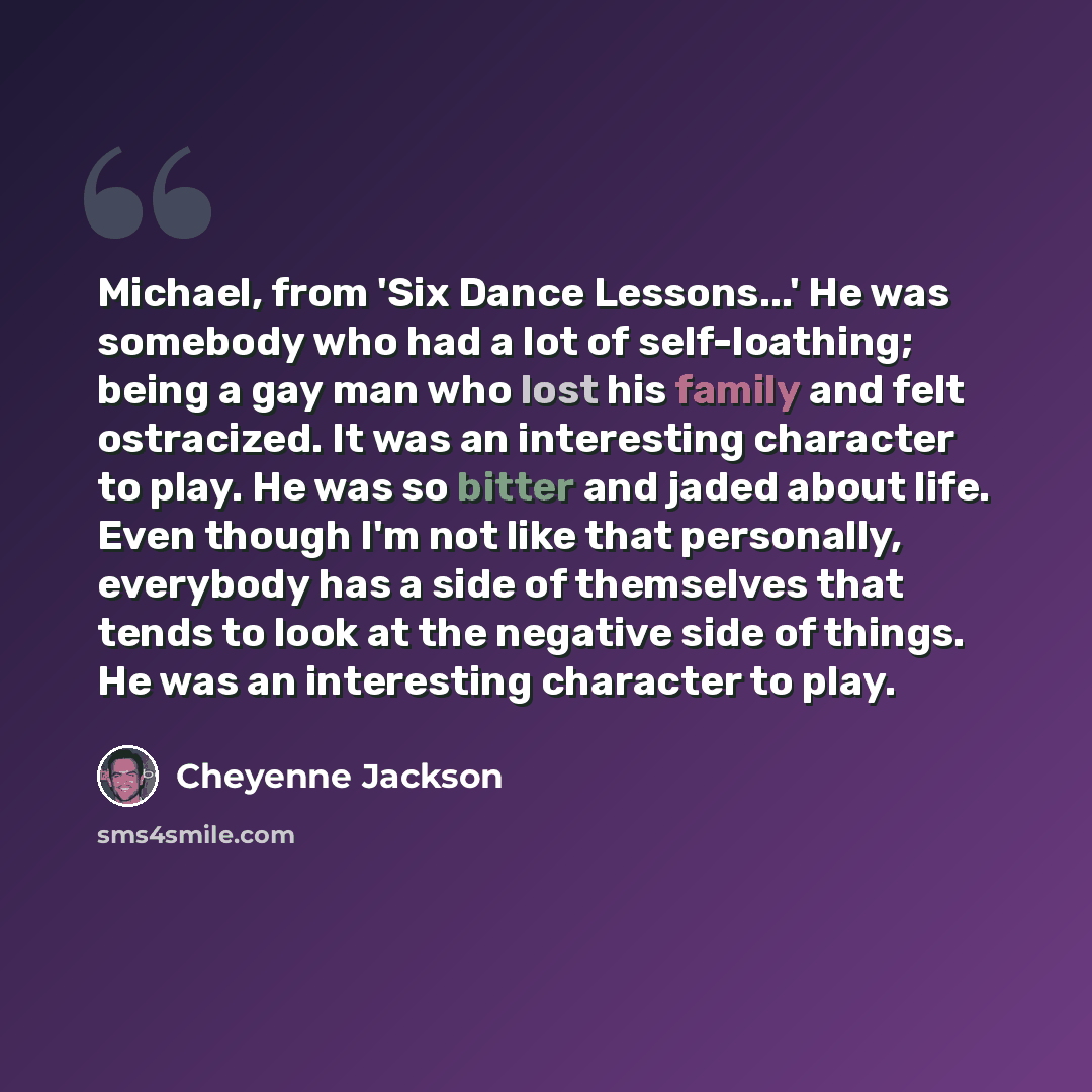 “Michael, from 'Six Dance Lessons...' He was somebody who had a lot of self-loathing; being a gay man who lost his family and felt ostracized. It was an interesting character to play. He was so bitter and jaded about life. Even though I'm not like that personally, everybody has a side of themselves…” quote by Cheyenne Jackson