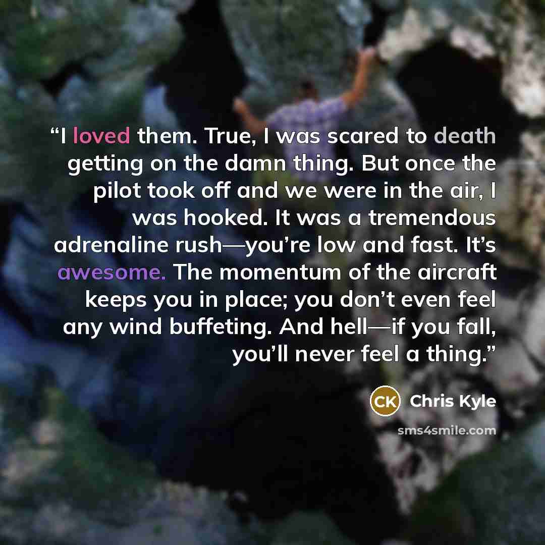 “I loved them. True, I was scared to death getting on the damn thing. But once the pilot took off and we were in the air, I was hooked. It was a tremendous adrenaline rush—you’re low and fast. It’s awesome. The momentum of the aircraft keeps you in place; you don’t even feel any wind buffeting. And…” quote by Chris Kyle