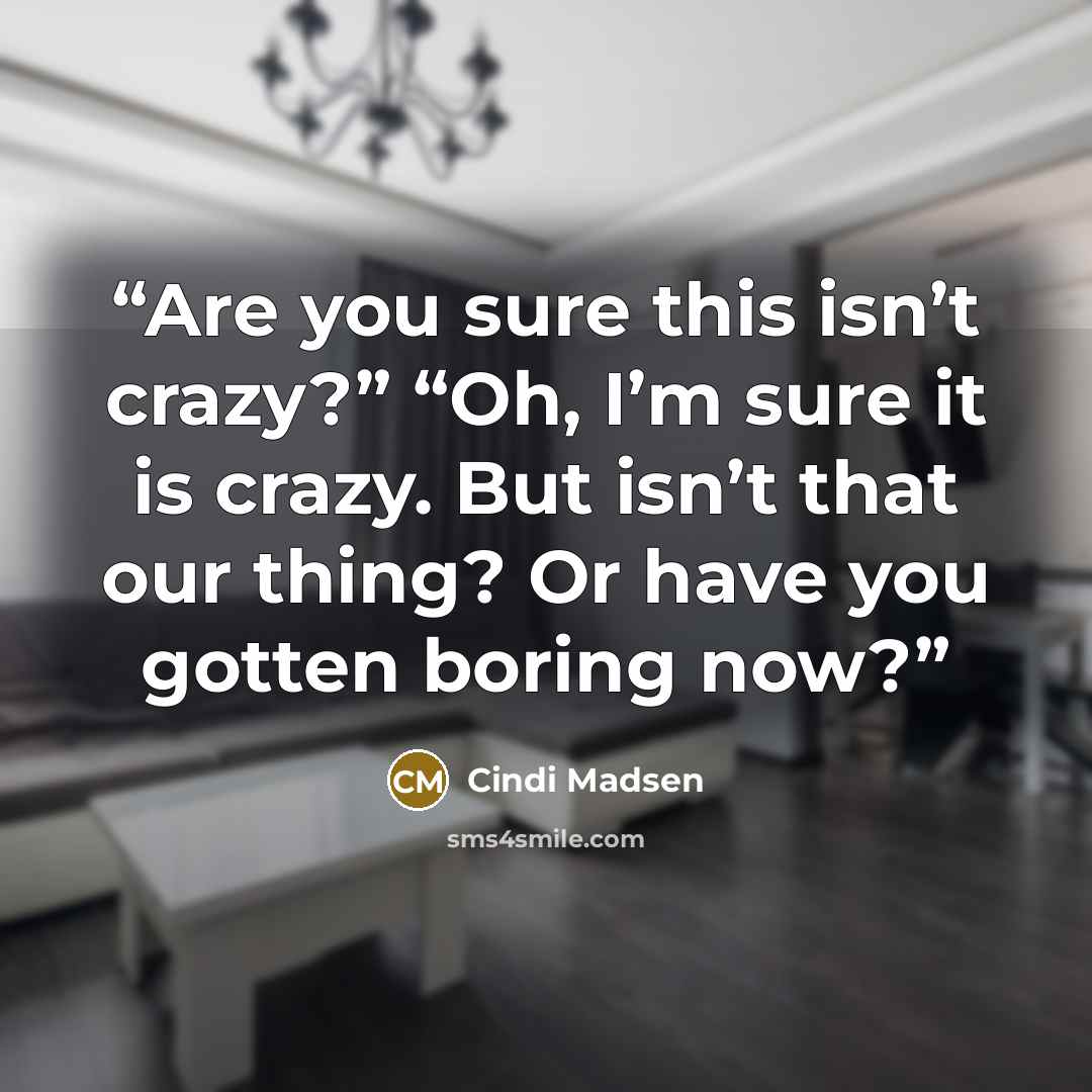 “Are you sure this isn’t crazy?” “Oh, I’m sure it is crazy. But isn’t that our thing? Or have you gotten boring now?” quote by Cindi Madsen