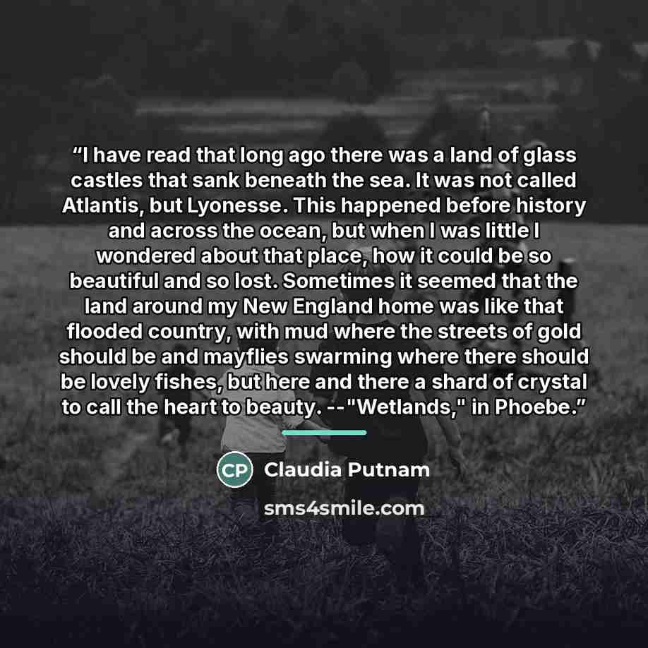“I have read that long ago there was a land of glass castles that sank beneath the sea. It was not called Atlantis, but Lyonesse. This happened before history and across the ocean, but when I was little I wondered about that place, how it could be so beautiful and so lost. Sometimes it seemed that…” quote by Claudia Putnam