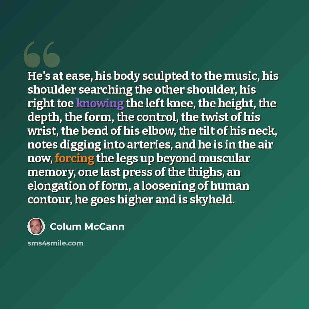 “He's at ease, his body sculpted to the music, his shoulder searching the other shoulder, his right toe knowing the left knee, the height, the depth, the form, the control, the twist of his wrist, the bend of his elbow, the tilt of his neck, notes digging into arteries, and he is in the air now…” quote by Colum McCann