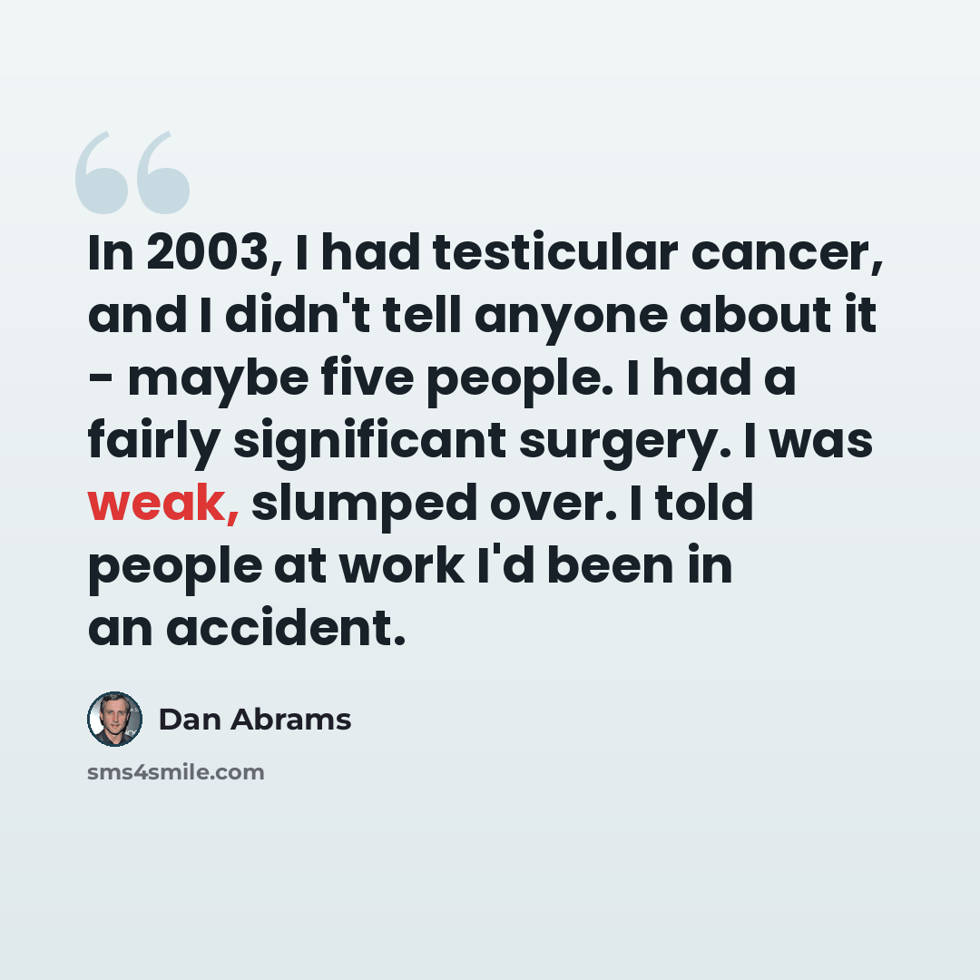 “In 2003, I had testicular cancer, and I didn't tell anyone about it - maybe five people. I had a fairly significant surgery. I was weak, slumped over. I told people at work I'd been in an accident.” quote by Dan Abrams