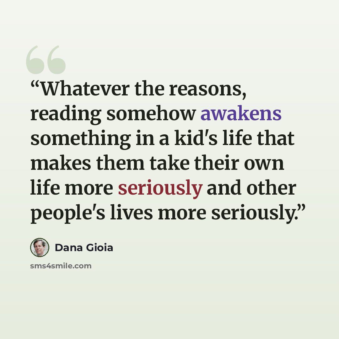“Whatever the reasons, reading somehow awakens something in a kid's life that makes them take their own life more seriously and other people's lives more seriously.” quote by Dana Gioia
