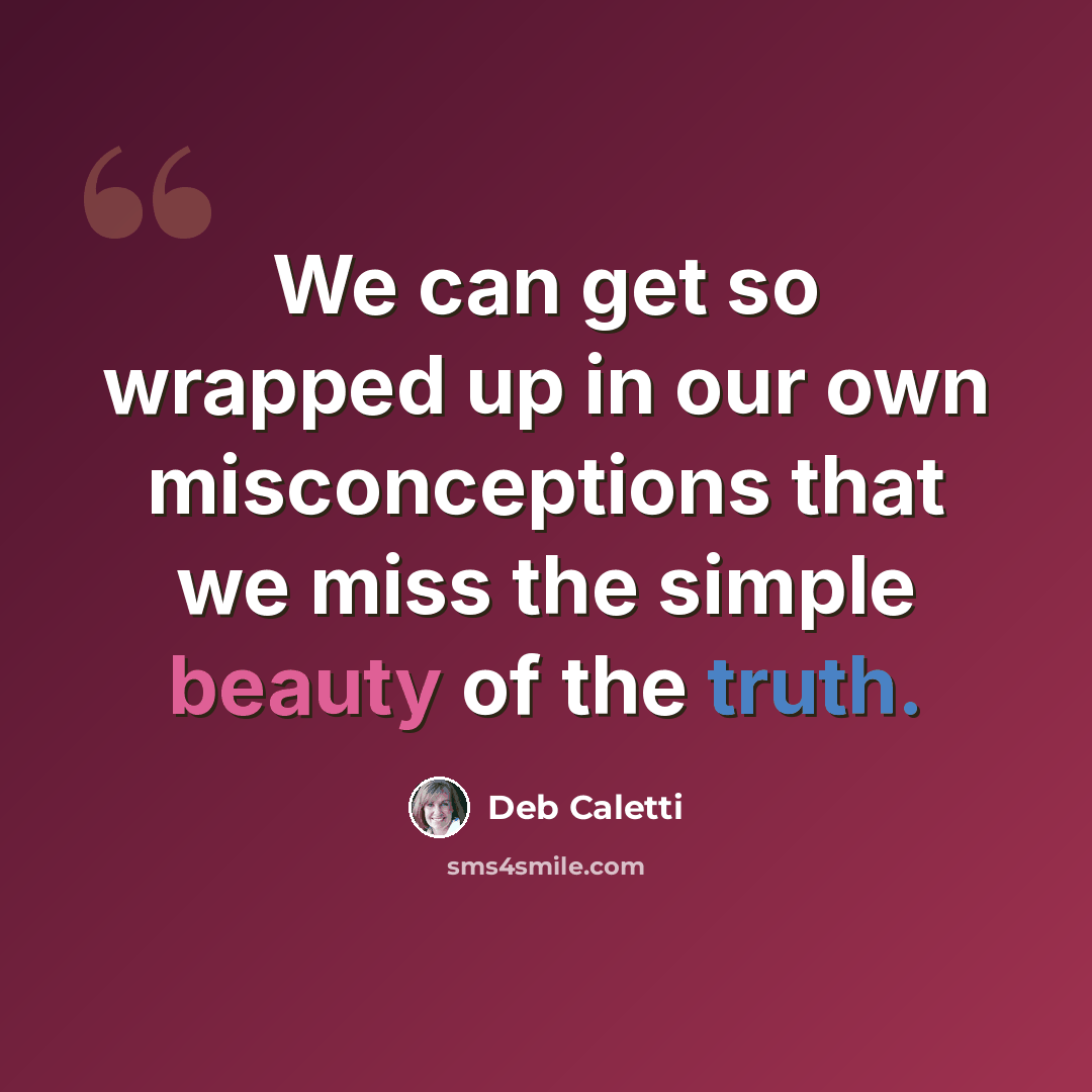 “We can get so wrapped up in our own misconceptions that we miss the simple beauty of the truth.” quote by Deb Caletti