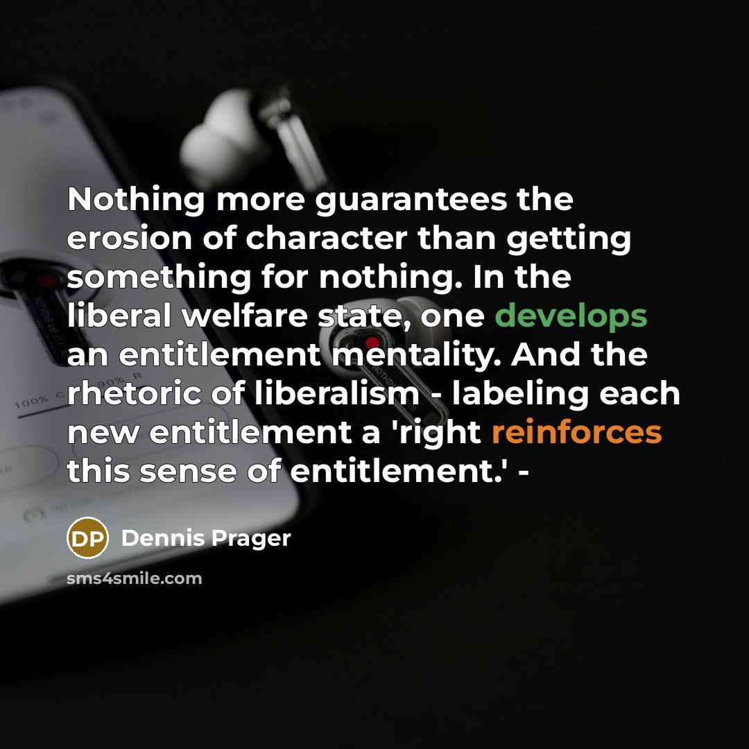 “Nothing more guarantees the erosion of character than getting something for nothing. In the liberal welfare state, one develops an entitlement mentality. And the rhetoric of liberalism - labeling each new entitlement a 'right reinforces this sense of entitlement.' -” quote by Dennis Prager