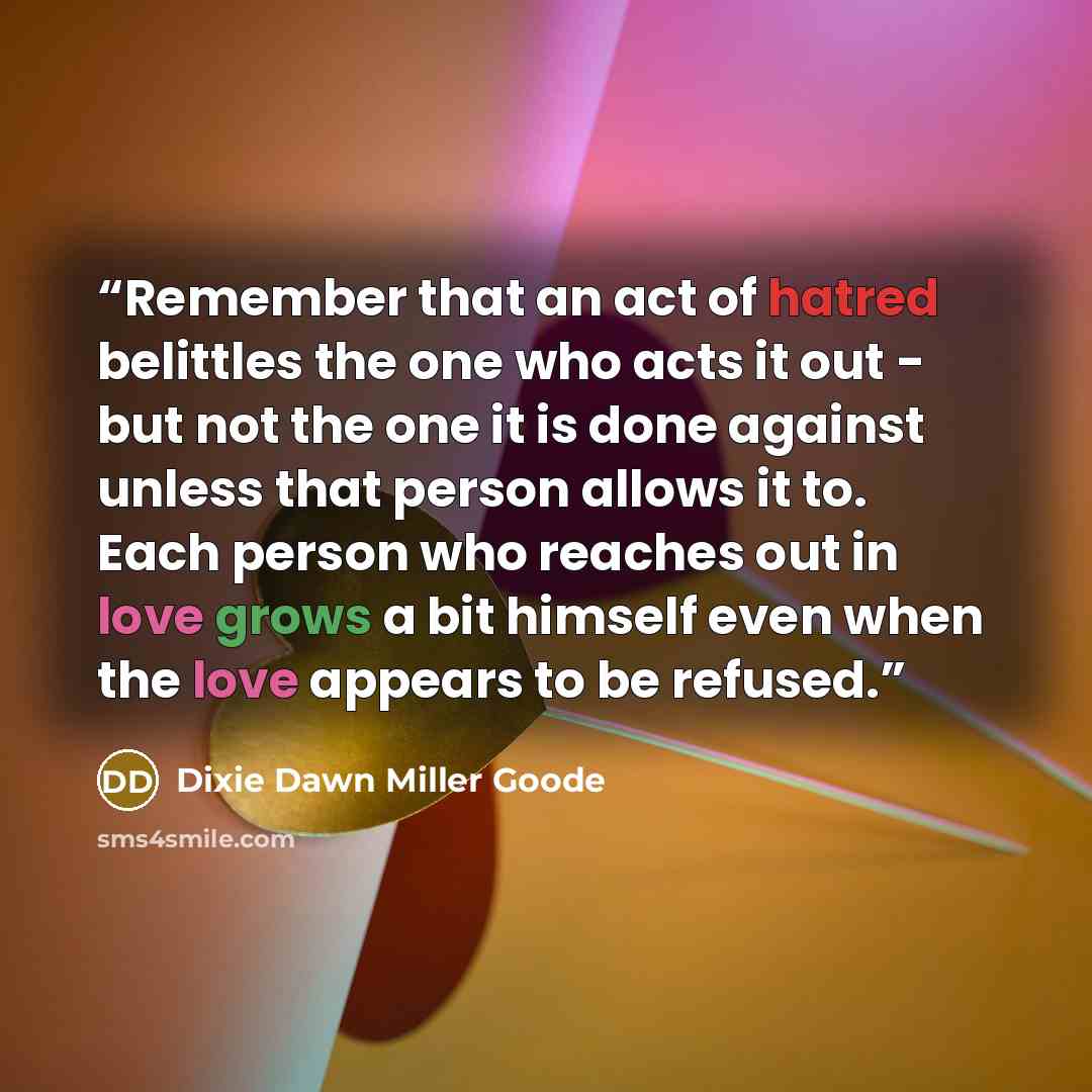“Remember that an act of hatred belittles the one who acts it out - but not the one it is done against unless that person allows it to. Each person who reaches out in love grows a bit himself even when the love appears to be refused.” quote by Dixie Dawn Miller Goode
