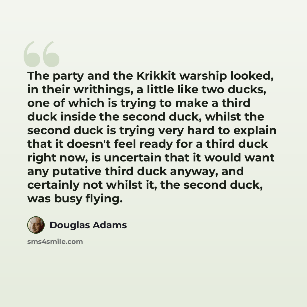“The party and the Krikkit warship looked, in their writhings, a little like two ducks, one of which is trying to make a third duck inside the second duck, whilst the second duck is trying very hard to explain that it doesn't feel ready for a third duck right now, is uncertain that it would want…” quote by Douglas Adams