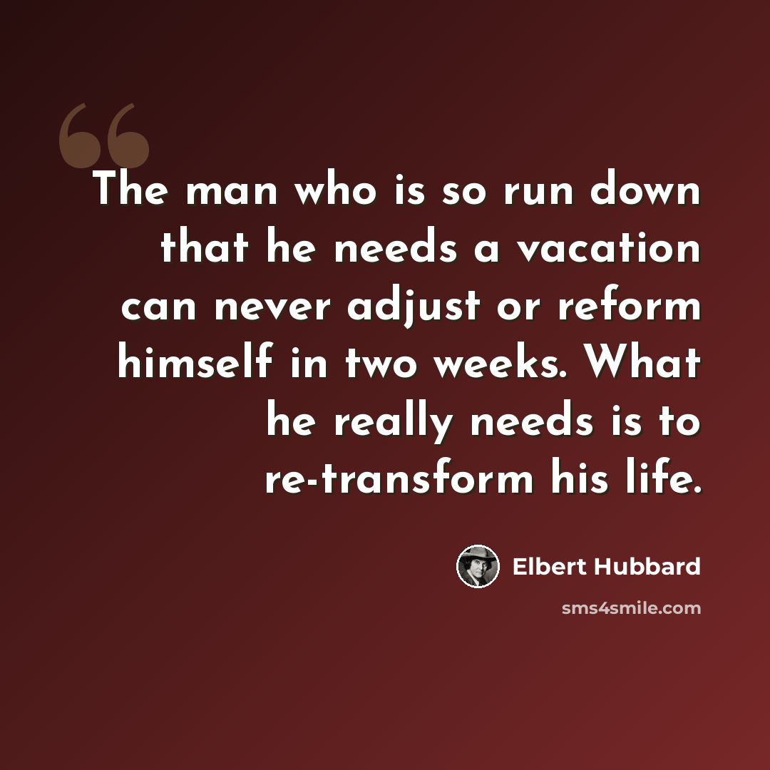 “The man who is so run down that he needs a vacation can never adjust or reform himself in two weeks. What he really needs is to re-transform his life.” quote by Elbert Hubbard