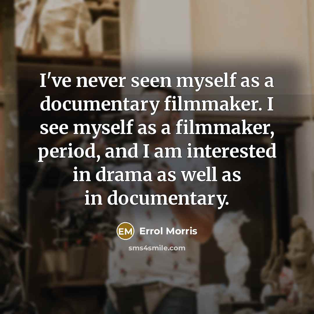 “I've never seen myself as a documentary filmmaker. I see myself as a filmmaker, period, and I am interested in drama as well as in documentary.” quote by Errol Morris