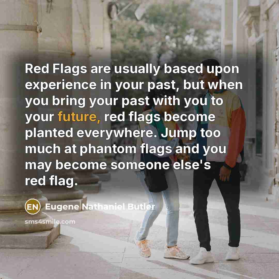“Red Flags are usually based upon experience in your past, but when you bring your past with you to your future, red flags become planted everywhere. Jump too much at phantom flags and you may become someone else's red flag.” quote by Eugene Nathaniel Butler