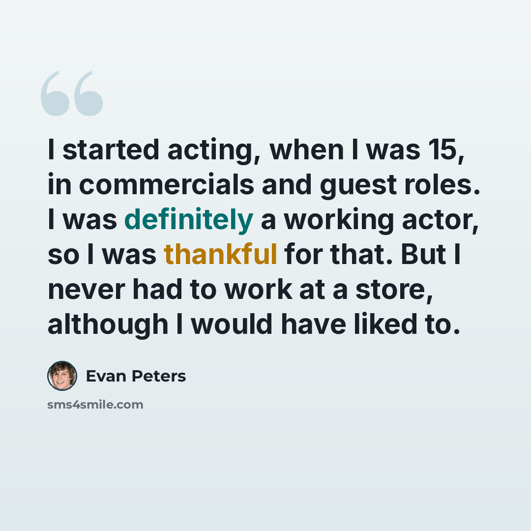 “I started acting, when I was 15, in commercials and guest roles. I was definitely a working actor, so I was thankful for that. But I never had to work at a store, although I would have liked to.” quote by Evan Peters