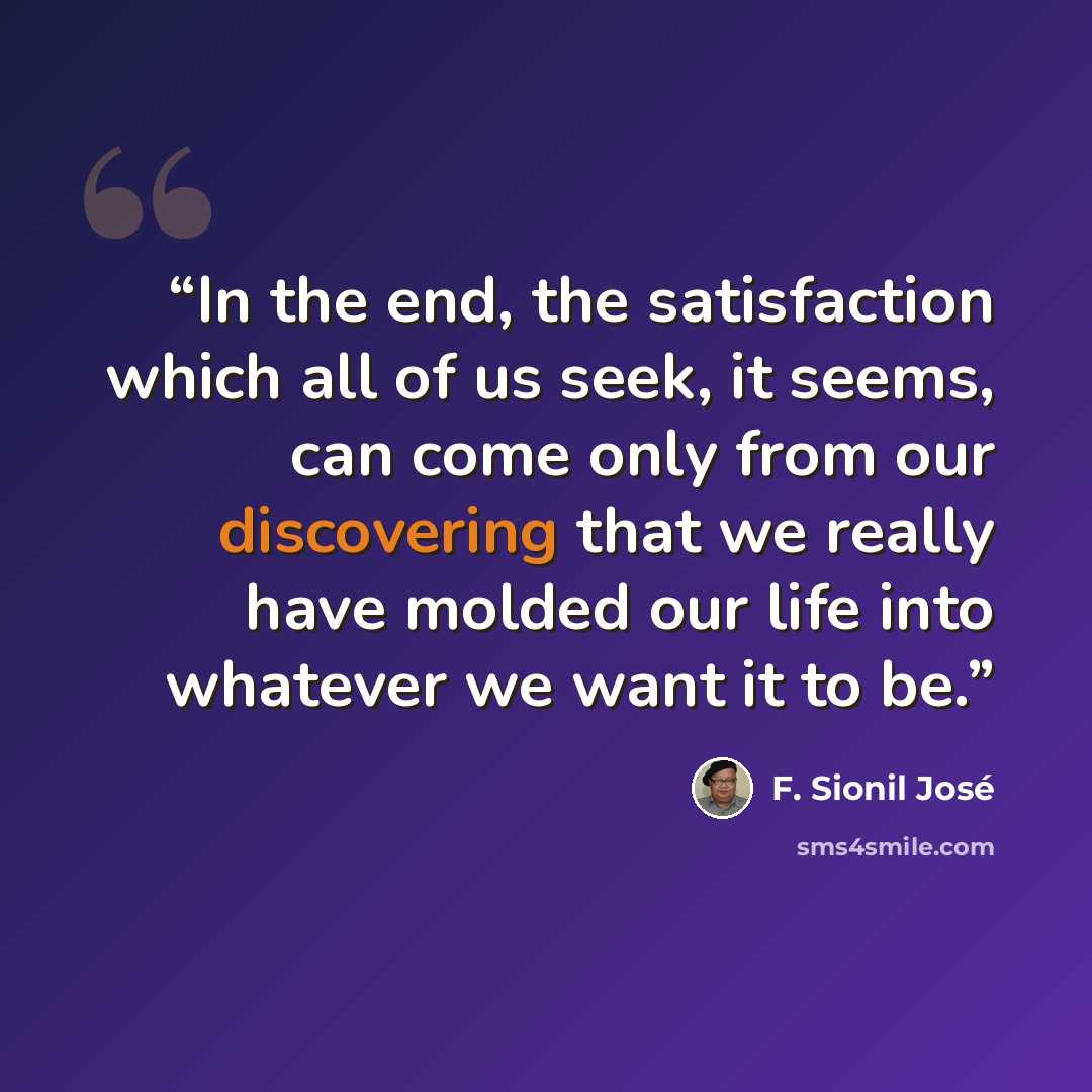 “In the end, the satisfaction which all of us seek, it seems, can come only from our discovering that we really have molded our life into whatever we want it to be.” quote by F. Sionil José