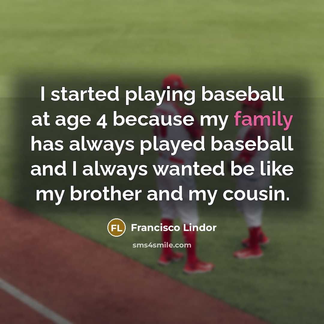 “I started playing baseball at age 4 because my family has always played baseball and I always wanted be like my brother and my cousin.” quote by Francisco Lindor
