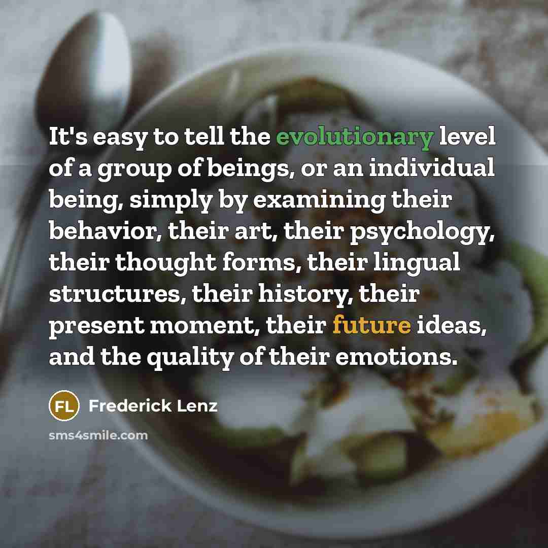 “It's easy to tell the evolutionary level of a group of beings, or an individual being, simply by examining their behavior, their art, their psychology, their thought forms, their lingual structures, their history, their present moment, their future ideas, and the quality of their emotions.” quote by Frederick Lenz