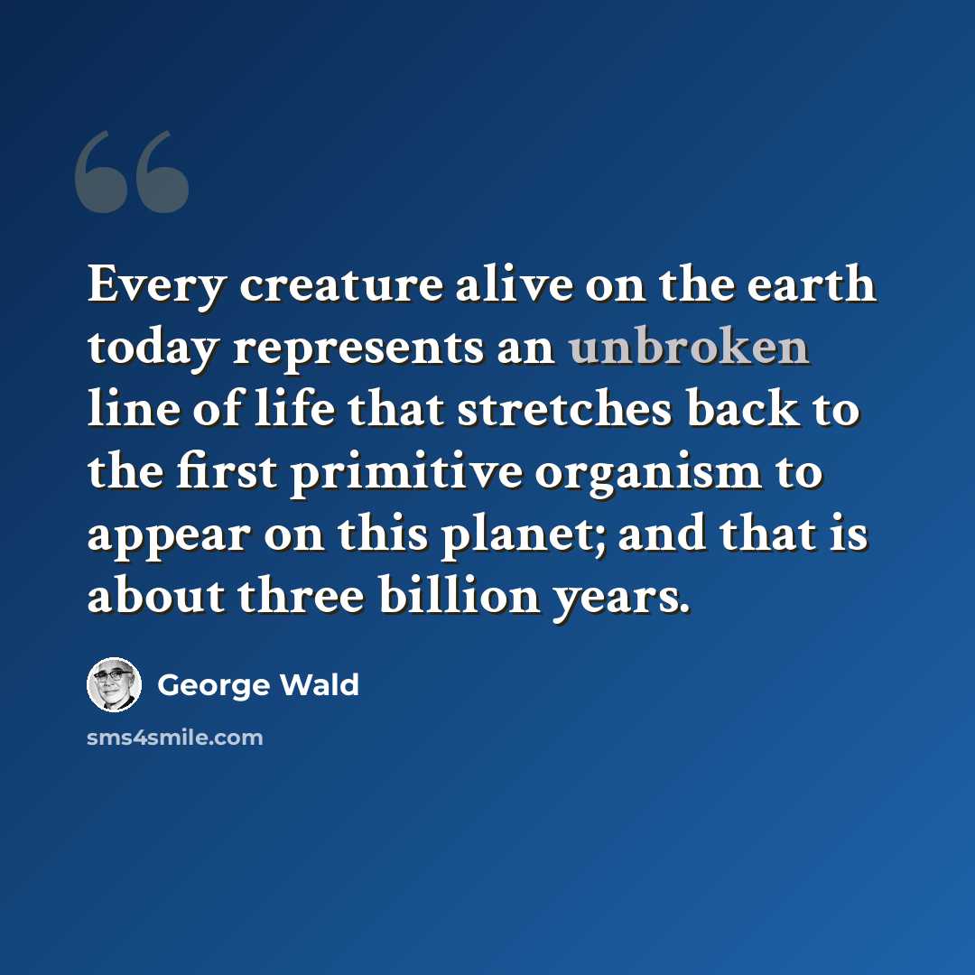 “Every creature alive on the earth today represents an unbroken line of life that stretches back to the first primitive organism to appear on this planet; and that is about three billion years.” quote by George Wald