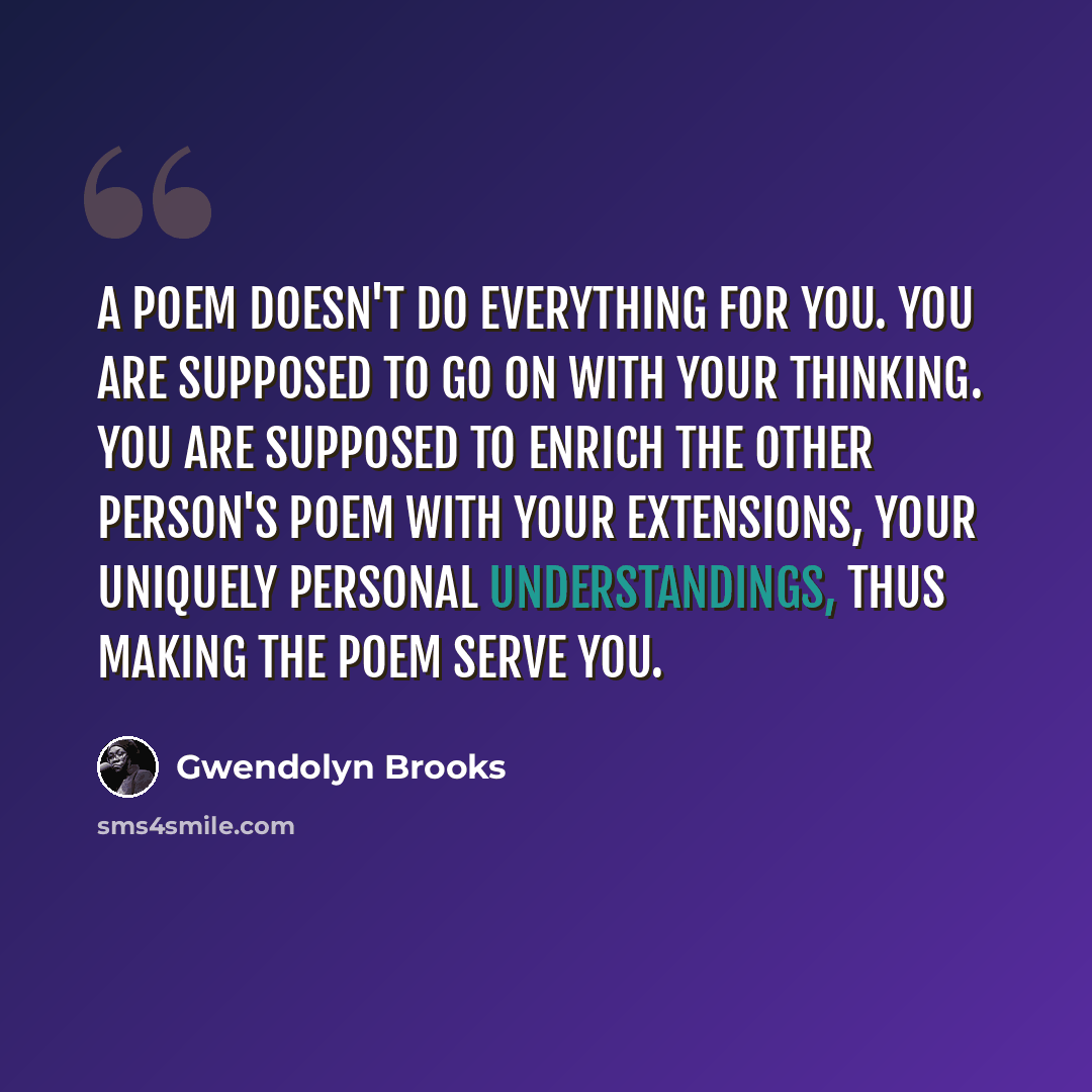 “A poem doesn't do everything for you. You are supposed to go on with your thinking. You are supposed to enrich the other person's poem with your extensions, your uniquely personal understandings, thus making the poem serve you.” quote by Gwendolyn Brooks