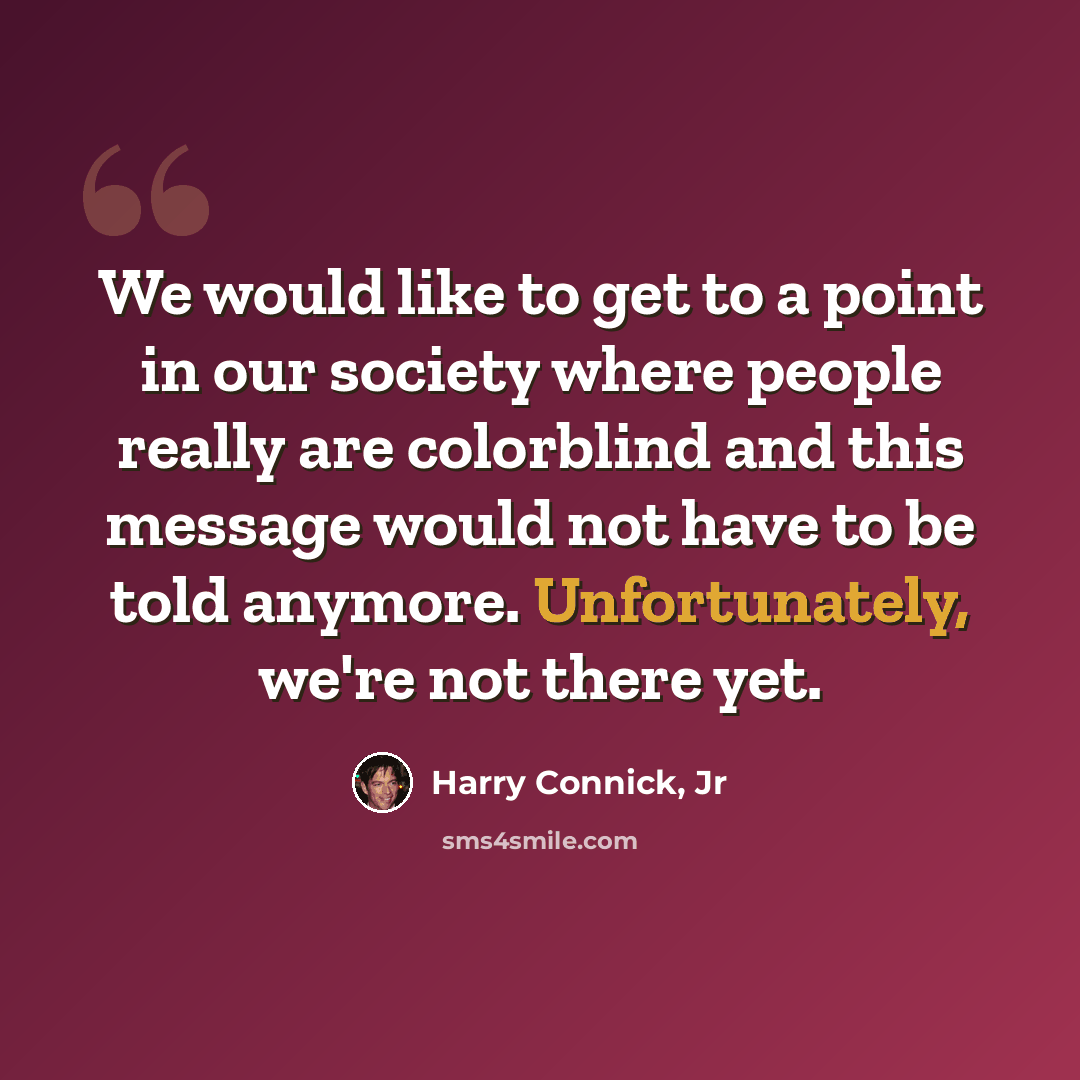 “We would like to get to a point in our society where people really are colorblind and this message would not have to be told anymore. Unfortunately, we're not there yet.” quote by Harry Connick, Jr