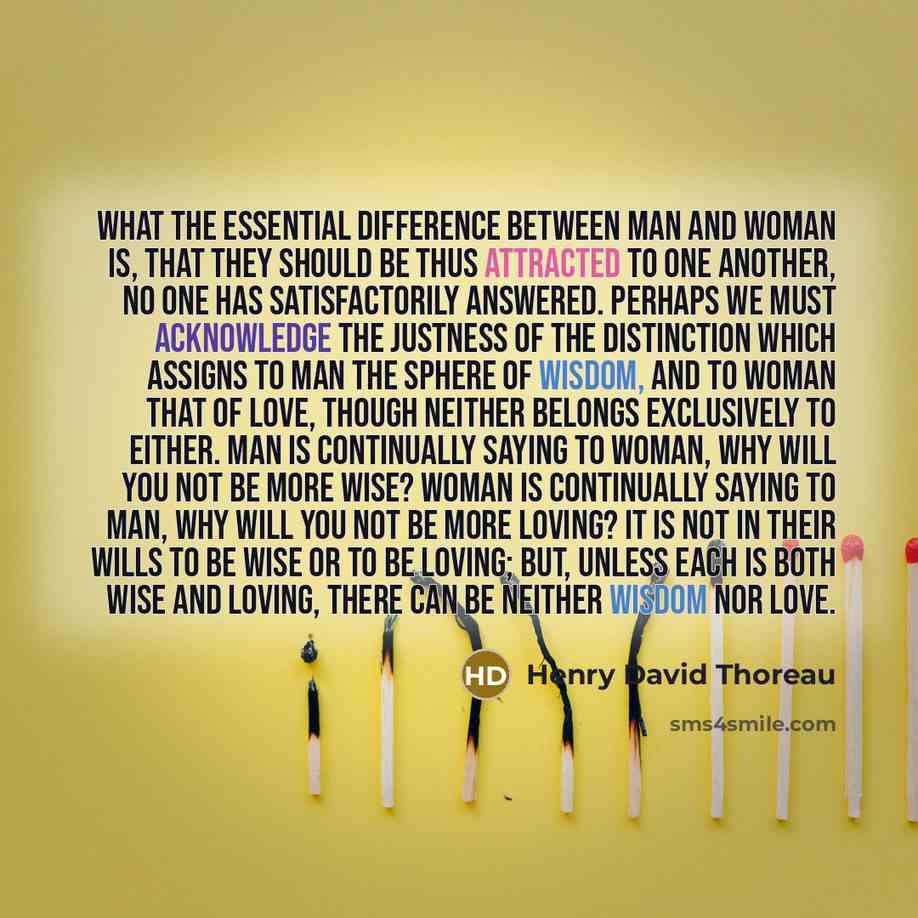 “What the essential difference between man and woman is, that they should be thus attracted to one another, no one has satisfactorily answered. Perhaps we must acknowledge the justness of the distinction which assigns to man the sphere of wisdom, and to woman that of love, though neither belongs…” quote by Henry David Thoreau