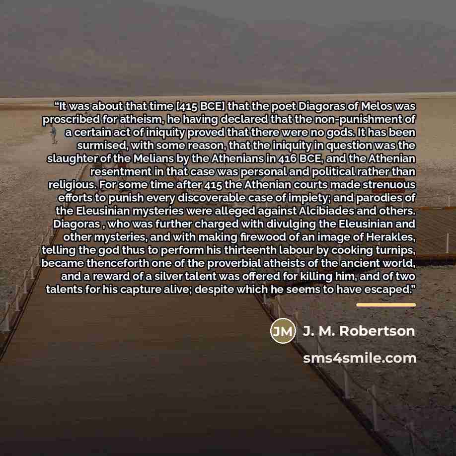 “It was about that time [415 BCE] that the poet Diagoras of Melos was proscribed for atheism, he having declared that the non-punishment of a certain act of iniquity proved that there were no gods. It has been surmised, with some reason, that the iniquity in question was the slaughter of the…” quote by J. M. Robertson