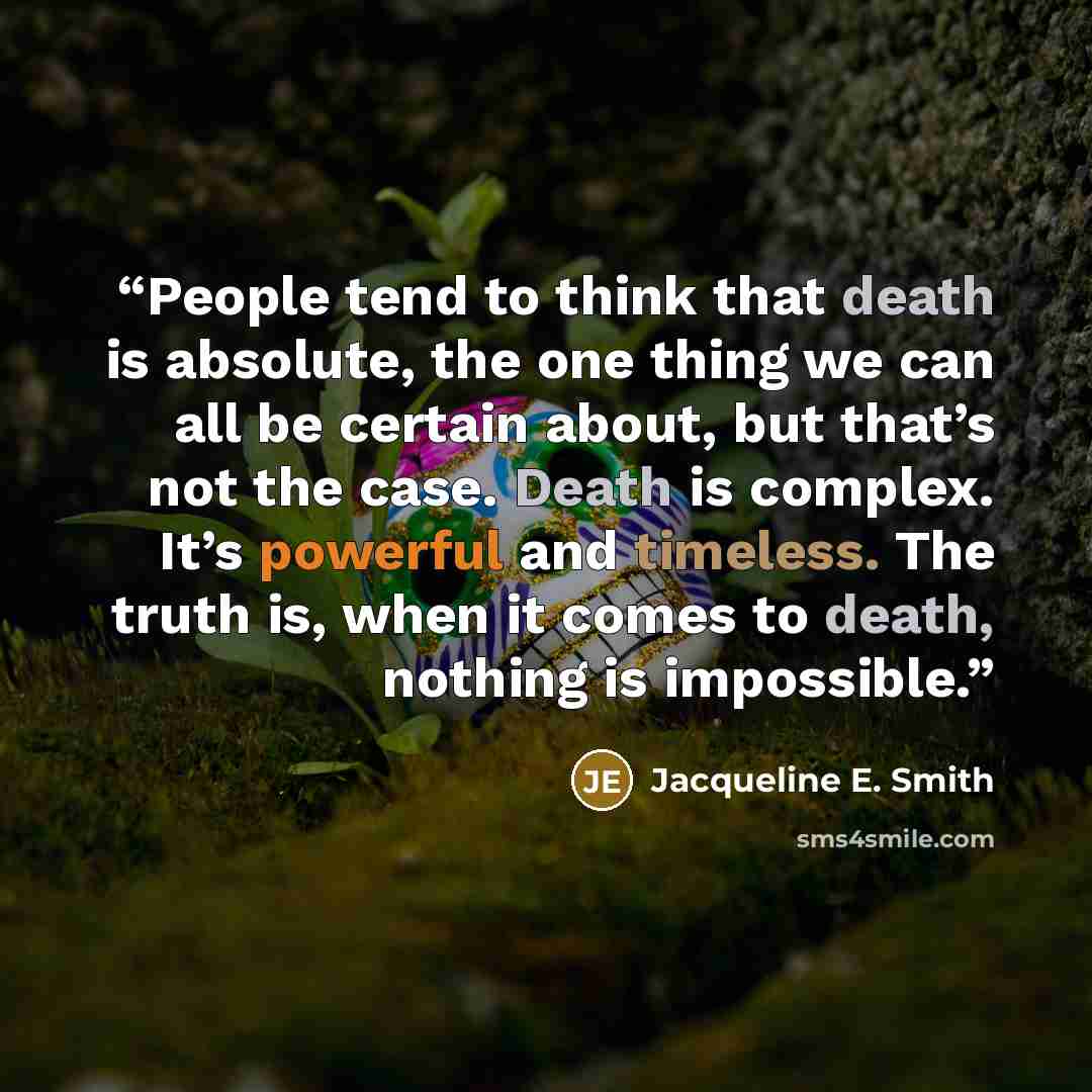 “People tend to think that death is absolute, the one thing we can all be certain about, but that’s not the case. Death is complex. It’s powerful and timeless. The truth is, when it comes to death, nothing is impossible.” quote by Jacqueline E. Smith