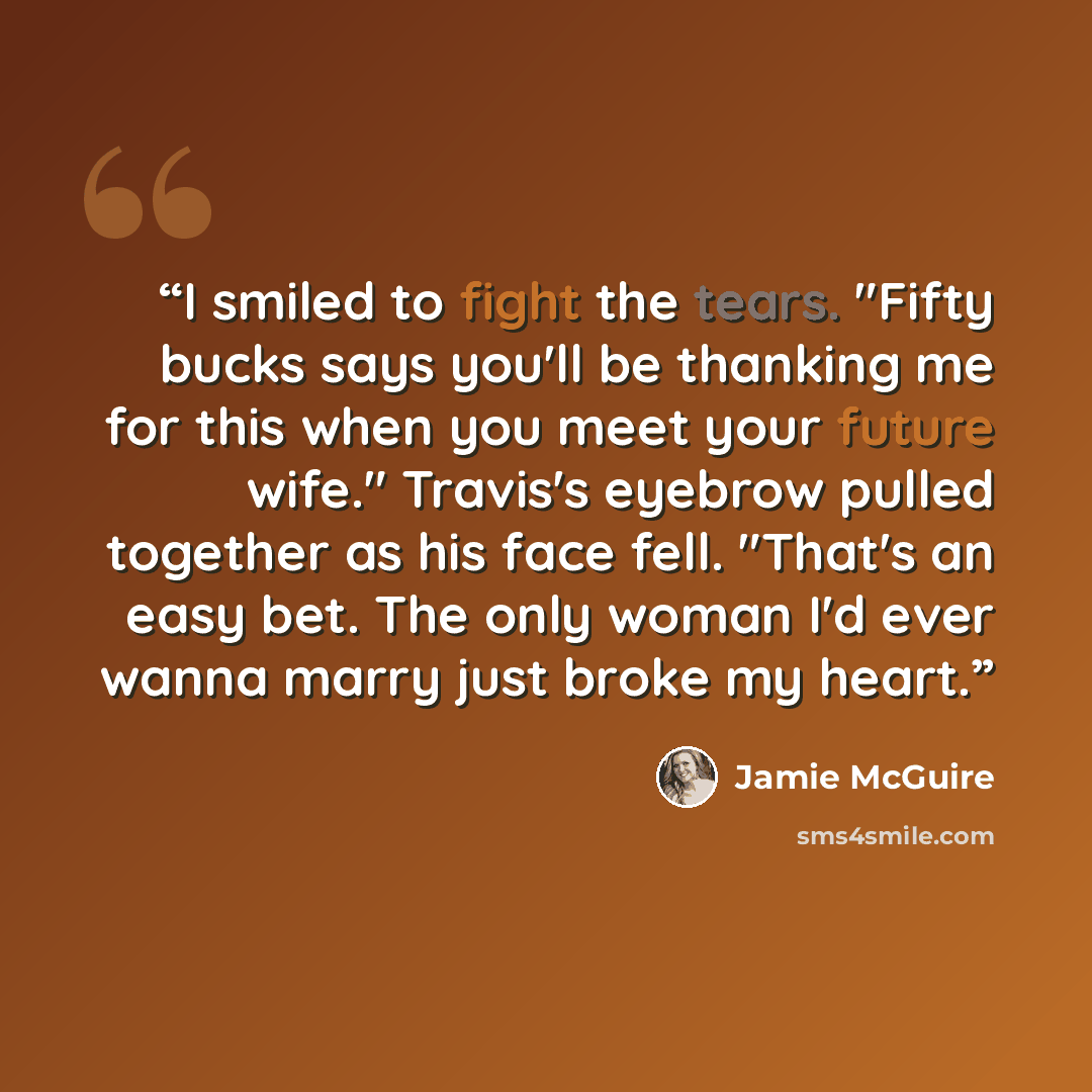 “I smiled to fight the tears. "Fifty bucks says you'll be thanking me for this when you meet your future wife." Travis's eyebrow pulled together as his face fell. "That's an easy bet. The only woman I'd ever wanna marry just broke my heart.” quote by Jamie McGuire