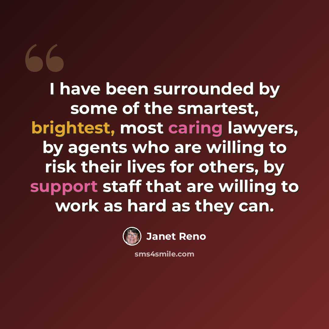 “I have been surrounded by some of the smartest, brightest, most caring lawyers, by agents who are willing to risk their lives for others, by support staff that are willing to work as hard as they can.” quote by Janet Reno