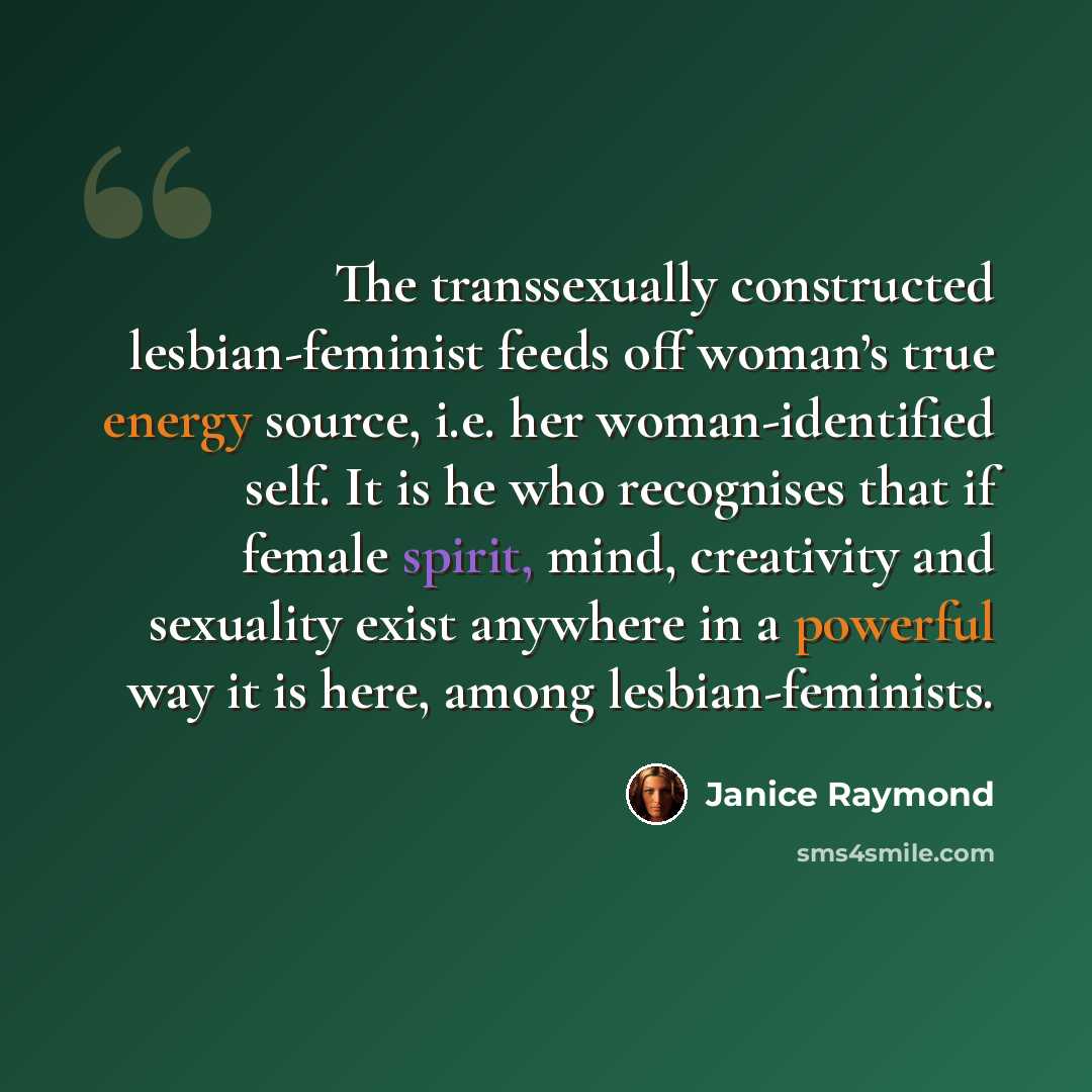 “The transsexually constructed lesbian-feminist feeds off woman’s true energy source, i.e. her woman-identified self. It is he who recognises that if female spirit, mind, creativity and sexuality exist anywhere in a powerful way it is here, among lesbian-feminists.” quote by Janice Raymond