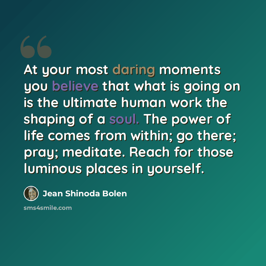 “At your most daring moments you believe that what is going on is the ultimate human work the shaping of a soul. The power of life comes from within; go there; pray; meditate. Reach for those luminous places in yourself.” quote by Jean Shinoda Bolen