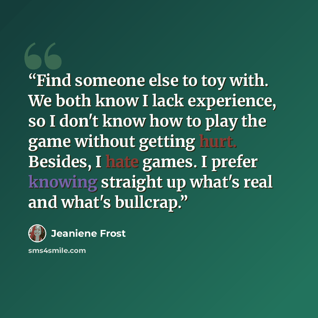 “Find someone else to toy with. We both know I lack experience, so I don't know how to play the game without getting hurt. Besides, I hate games. I prefer knowing straight up what's real and what's bullcrap.” quote by Jeaniene Frost