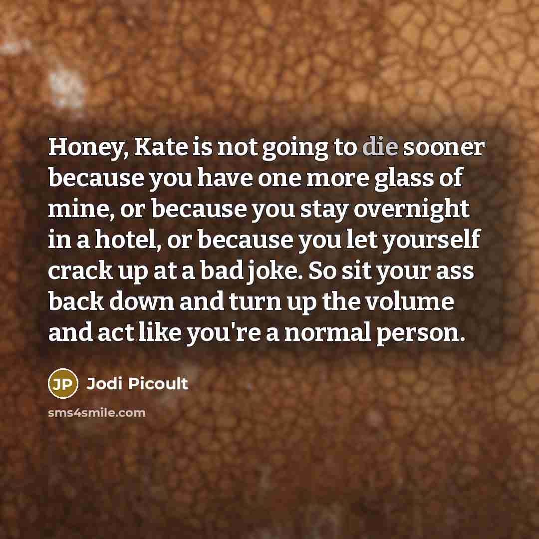 “Honey, Kate is not going to die sooner because you have one more glass of mine, or because you stay overnight in a hotel, or because you let yourself crack up at a bad joke. So sit your ass back down and turn up the volume and act like you're a normal person.” quote by Jodi Picoult