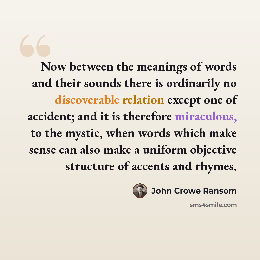 “Now between the meanings of words and their sounds there is ordinarily no discoverable relation except one of accident; and it is therefore miraculous, to the mystic, when words which make sense can also make a uniform objective structure of accents and rhymes.” quote by John Crowe Ransom