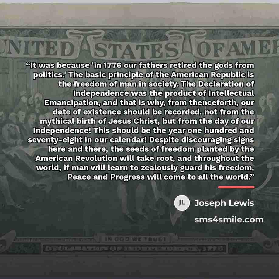 “It was because 'in 1776 our fathers retired the gods from politics.' The basic principle of the American Republic is the freedom of man in society. The Declaration of Independence was the product of Intellectual Emancipation, and that is why, from thenceforth, our date of existence should be…” quote by Joseph Lewis
