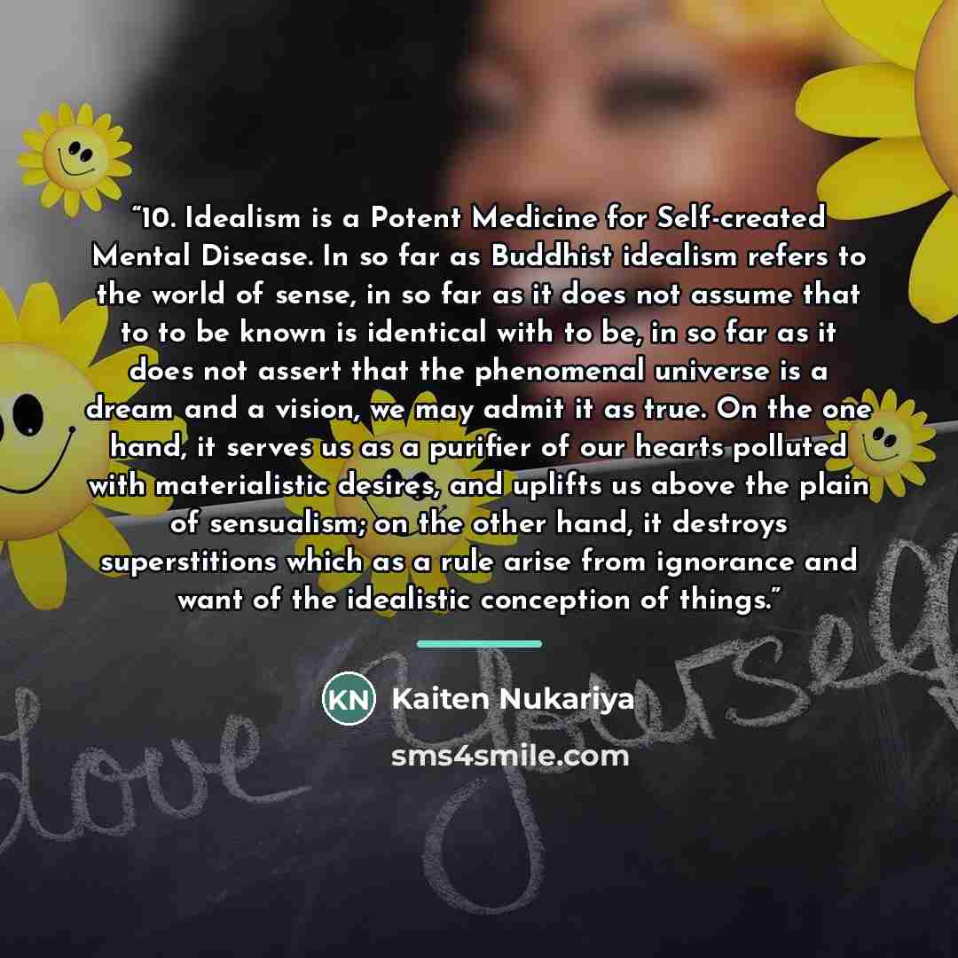 “10. Idealism is a Potent Medicine for Self-created Mental Disease. In so far as Buddhist idealism refers to the world of sense, in so far as it does not assume that to to be known is identical with to be, in so far as it does not assert that the phenomenal universe is a dream and a vision, we may…” quote by Kaiten Nukariya